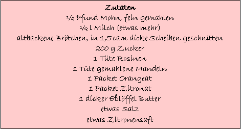 Text Box: Zutaten
 Pfund Mohn, fein gemahlen
 l Milch (etwas mehr)
altbackene Brtchen, in 1,5 cam dicke Scheiben geschnitten
200 g Zucker
1 Tte Rosinen
1 Tte gemahlene Mandeln
1 Packet Orangeat
1 Packet Zitronat
1 dicker Elffel Butter
etwas Salz
etwas Zitronensaft
