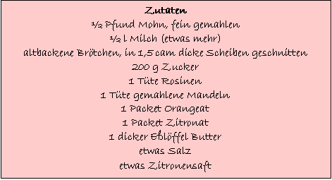 Text Box: Zutaten
 Pfund Mohn, fein gemahlen
 l Milch (etwas mehr)
altbackene Brtchen, in 1,5 cam dicke Scheiben geschnitten
200 g Zucker
1 Tte Rosinen
1 Tte gemahlene Mandeln
1 Packet Orangeat
1 Packet Zitronat
1 dicker Elffel Butter
etwas Salz
etwas Zitronensaft
